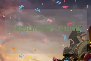 手游热血传奇哪个职业厉害