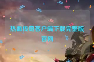 热血传奇客户端下载完整版官网 热血传奇客户端下载完整版官网