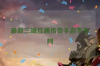 最新三端互通传奇手游发布网 最新三端互通传奇手游发布网