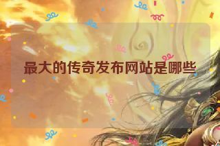 最大的传奇发布网站是哪些 最大的传奇发布网站是哪些