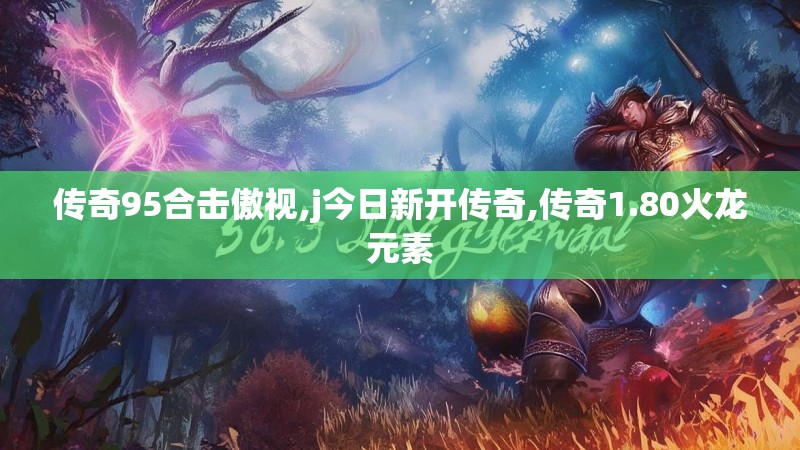 传奇95合击傲视,j今日新开传奇,传奇1.80火龙元素