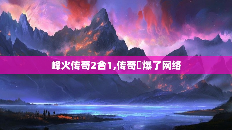 峰火传奇2合1,传奇屌爆了网络