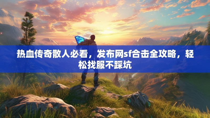 热血传奇散人必看，发布网sf合击全攻略，轻松找服不踩坑