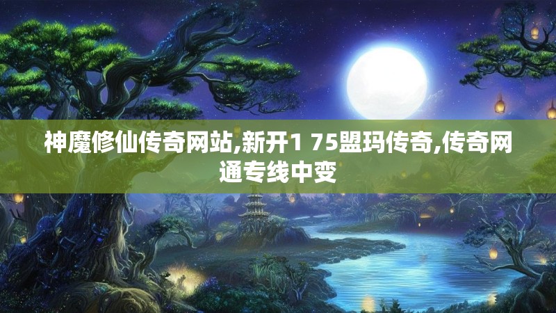 神魔修仙传奇网站,新开1 75盟玛传奇,传奇网通专线中变