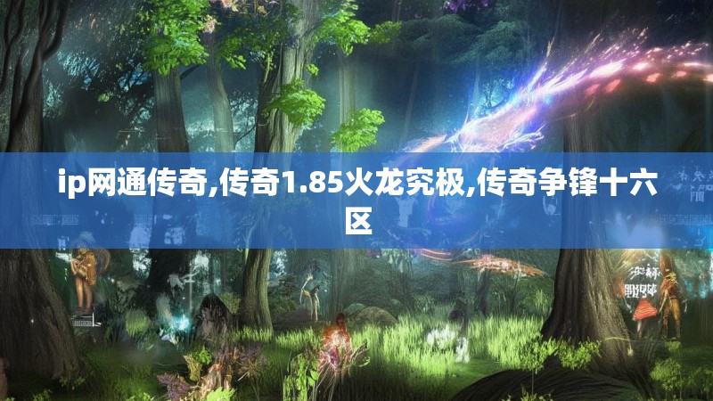 ip网通传奇,传奇1.85火龙究极,传奇争锋十六区 ip网通传奇,传奇1.85火龙究极,传奇争锋十六区