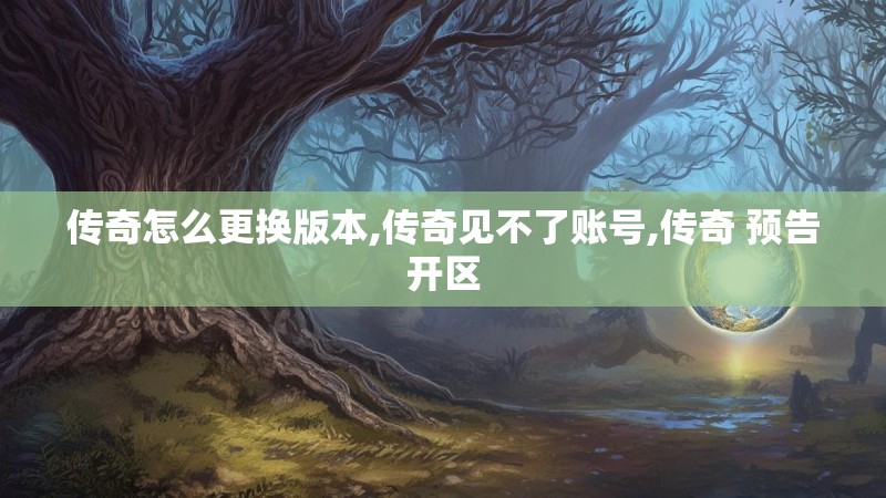 传奇怎么更换版本,传奇见不了账号,传奇 预告开区