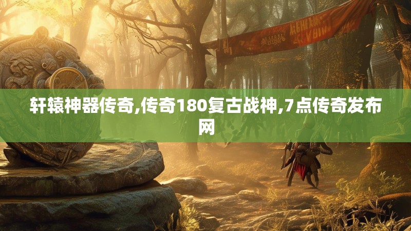 轩辕神器传奇,传奇180复古战神,7点传奇发布网