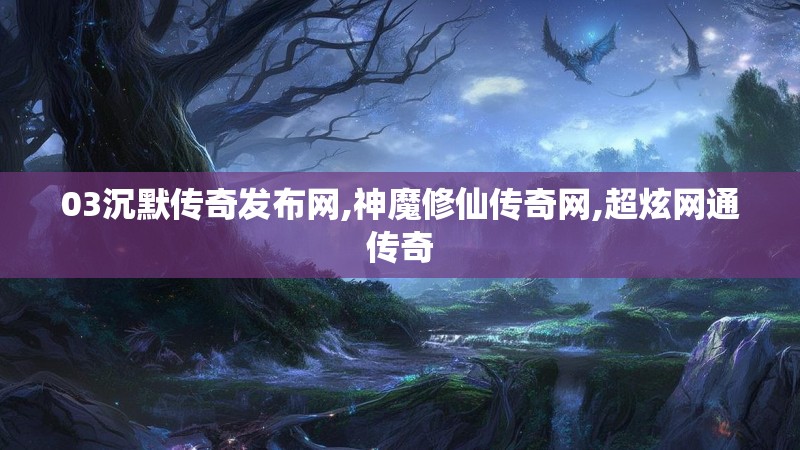 03沉默传奇发布网,神魔修仙传奇网,超炫网通传奇 03沉默传奇发布网,神魔修仙传奇网,超炫网通传奇