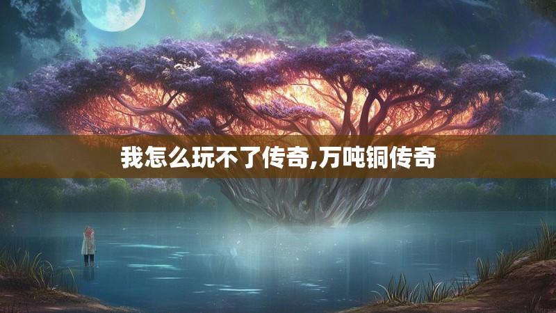 我怎么玩不了传奇,万吨铜传奇