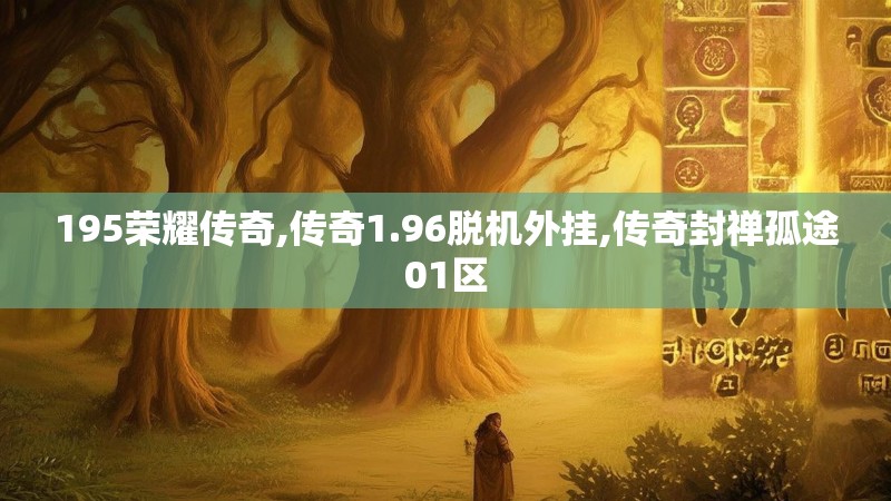 195荣耀传奇,传奇1.96脱机外挂,传奇封禅孤途01区 195荣耀传奇,传奇1.96脱机外挂,传奇封禅孤途01区