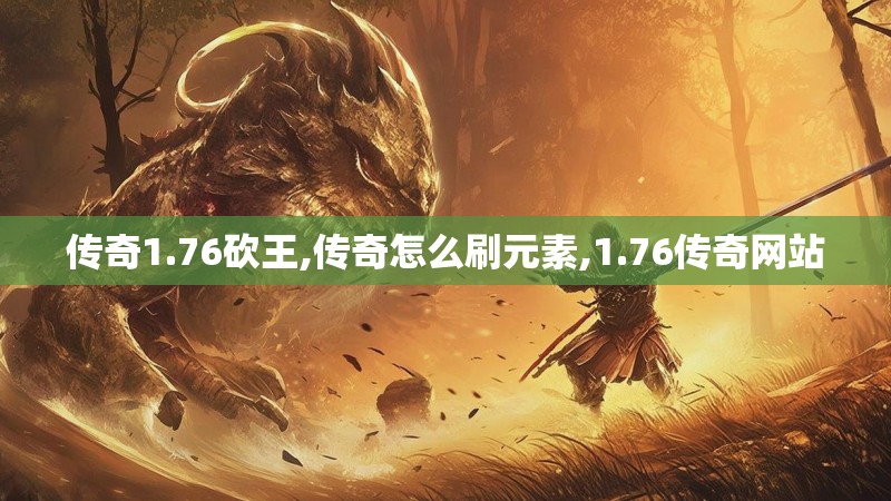 传奇1.76砍王,传奇怎么刷元素,1.76传奇网站 传奇1.76砍王,传奇怎么刷元素,1.76传奇网站