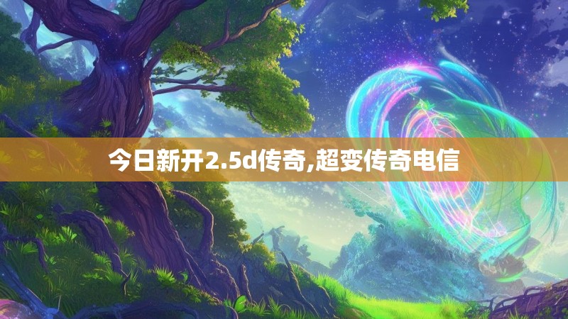 今日新开2.5d传奇,超变传奇电信 今日新开2.5d传奇,超变传奇电信