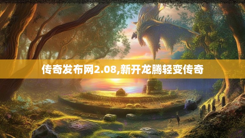 传奇发布网2.08,新开龙腾轻变传奇 传奇发布网2.08,新开龙腾轻变传奇