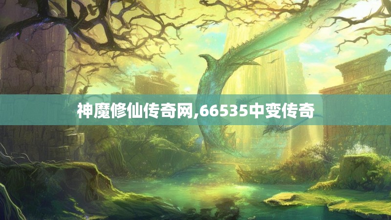 神魔修仙传奇网,66535中变传奇 神魔修仙传奇网,66535中变传奇