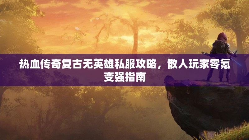 热血传奇复古无英雄私服攻略，散人玩家零氪变强指南
