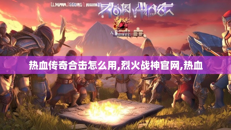 热血传奇合击怎么用,烈火战神官网,热血