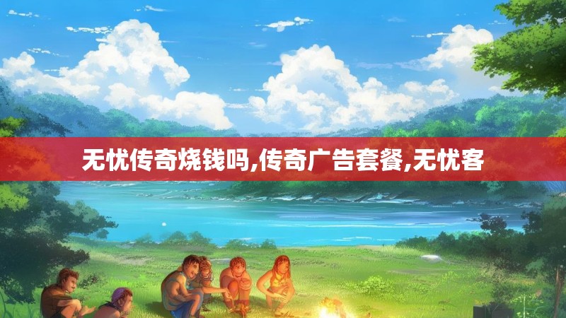 无忧传奇烧钱吗,传奇广告套餐,无忧客