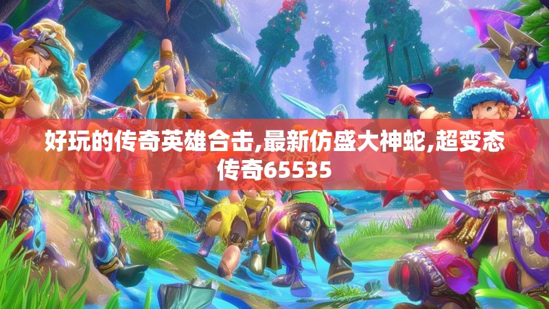 好玩的传奇英雄合击,最新仿盛大神蛇,超变态传奇65535