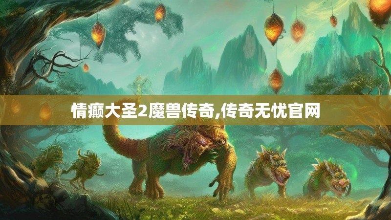 情癫大圣2魔兽传奇,传奇无忧官网 情癫大圣2魔兽传奇,传奇无忧官网