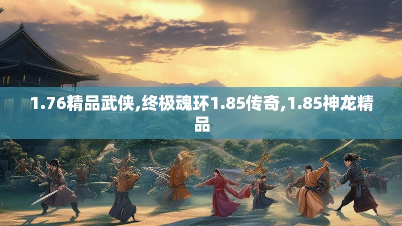 1.76精品武侠,终极魂环1.85传奇,1.85神龙精品 1.76精品武侠,终极魂环1.85传奇,1.85神龙精品