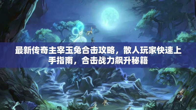 最新传奇主宰玉兔合击攻略，散人玩家快速上手指南，合击战力飙升秘籍