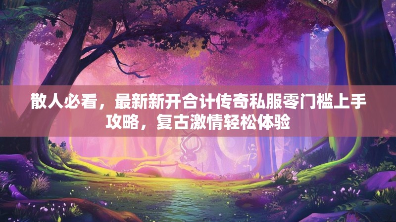 散人必看，最新新开合计传奇私服零门槛上手攻略，复古激情轻松体验