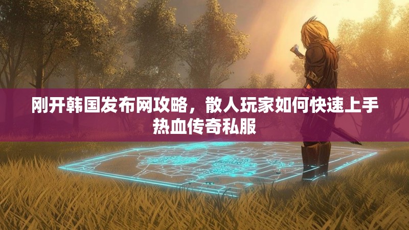 刚开韩国发布网攻略，散人玩家如何快速上手热血传奇私服