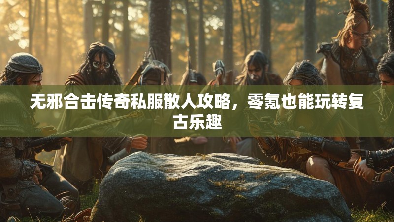 无邪合击传奇私服散人攻略，零氪也能玩转复古乐趣