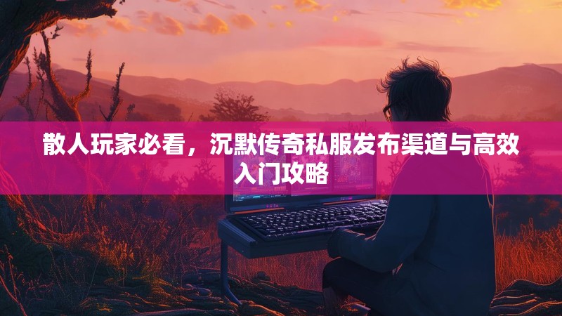 散人玩家必看，沉默传奇私服发布渠道与高效入门攻略