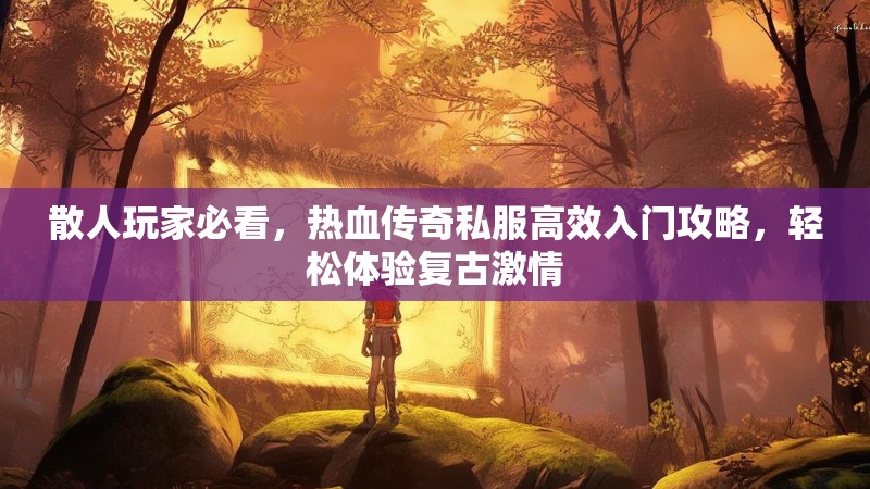 散人玩家必看，热血传奇私服高效入门攻略，轻松体验复古激情