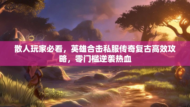 散人玩家必看，英雄合击私服传奇复古高效攻略，零门槛逆袭热血